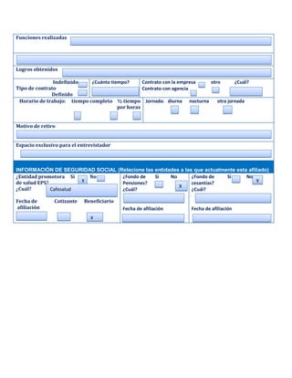 Funciones realizadas




Logros obtenidos

               Indefinido    ¿Cuánto tiempo?      Contrato con la empresa otro       ¿Cuál?
Tipo de contrato                                  Contrato con agencia
              Definido
 Horario de trabajo: tiempo completo ½ tiempo Jornada: diurna nocturna       otra jornada
                                        por horas


Motivo de retiro


Espacio exclusivo para el entrevistador



INFORMACIÓN DE SEGURIDAD SOCIAL (Relacione las entidades a las que actualmente esta afiliado)
¿Entidad promotora Si     No      ¿Fondo de    Si    No       ¿Fondo de    Si      No
de salud EPS?           X         Pensiones?                  cesantías?                X
                                                        X
¿Cuál?        Cafesalud           ¿Cuál?                      ¿Cuál?

Fecha de       Cotizante    Beneficiario
afiliación                                 Fecha de afiliación      Fecha de afiliación
                              X
 
