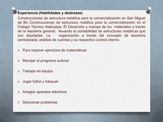 Experiencia (Habilidades y destrezas)
Construcciones de estructura metálica para la comercialización en San Miguel
de Bo Construcciones de estructura metálica para la comercialización en el
Colegio Técnico Atahualpa. Él Desarrollo y manejo de los materiales a través
de la tesorería general; llevando la contabilidad de estructuras metálicas que
son alquiladas. La         organización a través del concepto de tesorería
centralizada; análisis de cuentas y su respectivo control interno.

O   Para resolver ejercicios de matemáticas

O   Manejar el programa autocar

O   Trabajar en equipo

O   Jugar futbol y básquet

O   Arreglar aparatos eléctricos

O   Solucionar problemas
 