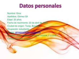 Nombre: Gina
Apellidos: Gómez Gil
Edad: 20 años
Fecha de nacimiento: 22 de abril de 1993
Ciudad de origen: Tunja, Boyacá
Ocupación: estudiante
Correo: gimagogi22@hotmail.com
Hobbies: jugar voleibol, escuchar música, ir a cine.
Comida favorita: pastas