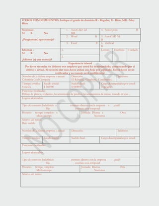 OTROS CONOCIMIENTOS: Indique el grado de dominio R - Regular, B - Bien, MB - Muy
Bien
Sistemas :
SI X No
¿Programa(s) que maneja?
1. AutoCAD 2d
MB
4. Power poin B
2. Word B 5. AutoCAD 3d
B
3. Excel B 6. civil cad
B
Idiomas :
SI X No
¿Idioma (s) que maneja?
1. Lectura Escritura Hablado
2.
Experiencia laboral
Por favor recordar los últimos tres empleos que usted ha desempeñado, comenzando por el
ultimo o actual. Si necesita dar más datos utiliza una hoja por separado. Estos datos serán
verificados y su manejo será confidencial.
Nombre de la última empresa o actual:
Columbia Coal Company
Dirección:
El Rabanal, Guacheta, Cundimarca.
Teléfono:
Tiempo servido:
8 meses
Sueldo inicial:
$ 560000
Sueldo final:
$ 840000
Cargo desempeñado por usted:
Topógrafo
Funciones realizadas:
Dibujo de planos, replanteo, levantamiento de predios, levantamientos de minas, trazado de ejes .
Logros alcanzados:
Tipo de contrato: Indefinido x contrato directo con la empresa x ¿cuál?
Fijo contrato con temporal
Horario: tiempo completo x
Medio tiempo
Jornada: Diurna x Otra
Nocturna
Motivo del retiro:
Bajo sueldo
Nombre de la última empresa o actual: Dirección: Teléfono:
Tiempo servido: Sueldo inicial: Sueldo final: Cargo desempeñado por usted:
Funciones realizadas:
Logros alcanzados:
Tipo de contrato: Indefinido contrato directo con la empresa ¿cuál?
Fijo contrato con temporal
Horario: tiempo completo
Medio tiempo
Jornada: Diurna Otra
Nocturna
Motivo del retiro:
 