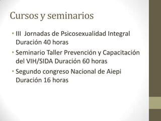 Cursos y seminarios
• III Jornadas de Psicosexualidad Integral
Duración 40 horas
• Seminario Taller Prevención y Capacitación
del VIH/SIDA Duración 60 horas
• Segundo congreso Nacional de Aiepi
Duración 16 horas
 