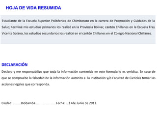 Estudiante de la Escuela Superior Politécnica de Chimborazo en la carrera de Promoción y Cuidados de la
Salud, terminé mis estudios primarios los realicé en la Provincia Bolívar, cantón Chillanes en la Escuela Fray
Vicente Solano, los estudios secundarios los realicé en el cantón Chillanes en el Colegio Nacional Chillanes.
HOJA DE VIDA RESUMIDA
DECLARACIÓN
Declaro y me responsabilizo que toda la información contenida en este formulario es verídica. En caso de
que se compruebe la falsedad de la información autorizo a la Institución y/o Facultad de Ciencias tomar las
acciones legales que corresponda.
Ciudad: .........Riobamba....................... Fecha: ...17de Junio de 2013.
 