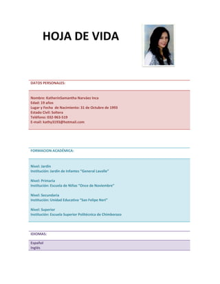 DATOS PERSONALES:
Nombre: KatherinSamantha Narváez Inca
Edad: 19 años
Lugar y Fecha de Nacimiento: 31 de Octubre de 1993
Estado Civil: Soltera
Teléfono: 032-963-519
E-mail: kathy3193@hotmail.com
FORMACION ACADÉMICA:
Nivel: Jardín
Institución: Jardín de Infantes “General Lavalle”
Nivel: Primaria
Institución: Escuela de Niñas “Once de Noviembre”
Nivel: Secundaria
Institución: Unidad Educativa “San Felipe Neri”
Nivel: Superior
Institución: Escuela Superior Politécnica de Chimborazo
IDIOMAS:
Español
Inglés
HOJA DE VIDA
 