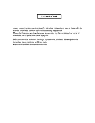 Joven comprometida, con imaginación, iniciativa y dinamismo para el desarrollo de
nuevos proyectos, siempre con buena actitud y disposición.
Me gustan los retos y estoy dispuesta a asumirlos con la mentalidad de lograr el
mejor resultado generando valor agregado.
Disfruto la idea de aprender y lo hago rápidamente, bien sea de la experiencia
inmediata o por medio de un libro o guía.
Flexibilidad ante los ambientes laborales.
PERFIL OCUPACIONAL
 