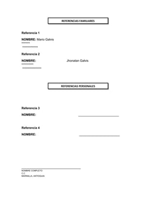Referencia 1
NOMBRE: Mario Galvis
*******
*************
Referencia 2
NOMBRE: Jhonatan Galvis
**********
****************
Referencia 3
NOMBRE: ________________________
Referencia 4
NOMBRE: ________________________
___________________________________
NOMBRE COMPLETO
C.C
MARINILLA, ANTIOQUIA
REFERENCIAS FAMILIARES
REFERENCIAS PERSONALES
 