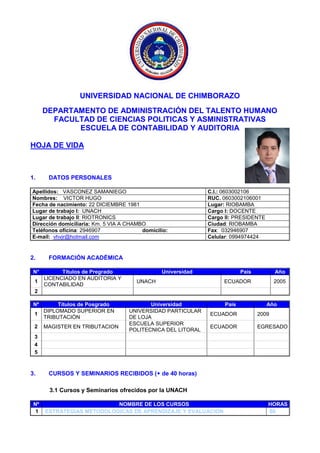 UNIVERSIDAD NACIONAL DE CHIMBORAZO
DEPARTAMENTO DE ADMINISTRACIÓN DEL TALENTO HUMANO
FACULTAD DE CIENCIAS POLITICAS Y ASMINISTRATIVAS
ESCUELA DE CONTABILIDAD Y AUDITORIA
HOJA DE VIDA
1. DATOS PERSONALES
Apellidos: VASCONEZ SAMANIEGO C.I.: 0603002106
Nombres: VICTOR HUGO RUC. 0603002106001
Fecha de nacimiento: 22 DICIEMBRE 1981 Lugar: RIOBAMBA
Lugar de trabajo I: UNACH Cargo I: DOCENTE
Lugar de trabajo II: RIOTRONICS Cargo II: PRESIDENTE
Dirección domiciliaria: Km. 5 VIA A CHAMBO Ciudad: RIOBAMBA
Teléfonos oficina: 2946907 domicilio: Fax: 032946907
E-mail: vhvjr@hotmail.com Celular: 0994974424
2. FORMACIÓN ACADÉMICA
N° Títulos de Pregrado Universidad País Año
1
LICENCIADO EN AUDITORIA Y
CONTABILIDAD
UNACH ECUADOR 2005
2
Nº Títulos de Posgrado Universidad País Año
1
DIPLOMADO SUPERIOR EN
TRIBUTACIÓN
UNIVERSIDAD PARTICULAR
DE LOJA
ECUADOR 2009
2 MAGISTER EN TRIBUTACION
ESCUELA SUPERIOR
POLITECNICA DEL LITORAL
ECUADOR EGRESADO
3
4
5
3. CURSOS Y SEMINARIOS RECIBIDOS (+ de 40 horas)
3.1 Cursos y Seminarios ofrecidos por la UNACH
Nº NOMBRE DE LOS CURSOS HORAS
1 ESTRATEGIAS METODOLOGICAS DE APRENDIZAJE Y EVALUACION 60
 