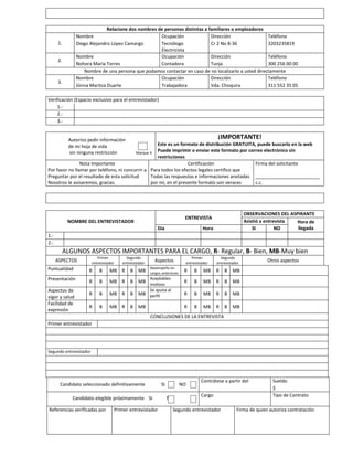 VII. REFERENCIAS PERSONALES
Relacione dos nombres de personas distintas a familiares o empleadores
Nombre
Ocupación
Dirección
Teléfono
Diego Alejandro López Camargo
Tecnólogo
Cr 2 No 8-36
3203235819
Electricista
Nombre
Ocupación
Dirección
Teléfono
Nohora María Torres
Contadora
Tunja
300 256 00 00
Nombre de una persona que podamos contactar en caso de no localizarlo a usted directamente
Nombre
Ocupación
Dirección
Teléfono
Ginna Maritza Duarte
Trabajadora
Vda. Choquira
311 552 35 05

1.
2.

3.

Verificación (Espacio exclusivo para el entrevistador)
1.2.3.-

¡IMPORTANTE!

Autorizo pedir información
de mi hoja de vida
sin ninguna restricción

Este es un formato de distribución GRATUITA, puede buscarlo en la web
Puede imprimir o enviar este formato por correo electrónico sin
Marque X
restricciones
Nota Importante
Certificación
Firma del solicitante
Por favor no llamar por teléfono, ni concurrir a Para todos los efectos legales certifico que
Preguntar por el resultado de esta solicitud
Todas las respuestas e informaciones anotadas _________________________
Nosotros le avisaremos, gracias.
por mí, en el presente formato son veraces
c.c.

VII. ADMINISTRACION PROCESO DE SELECCIÓN (Espacio exclusivo para el empleador)
OBSERVACIONES DEL ASPIRANTE
Asistió a entrevista
Hora de
llegada
SI
NO

ENTREVISTA

NOMBRE DEL ENTREVISTADOR
Día

Hora

1.2.-

ALGUNOS ASPECTOS IMPORTANTES PARA EL CARGO, R- Regular, B- Bien, MB-Muy bien
Primer
entrevistador

ASPECTOS

Segundo
entrevistador

Desempeño en
cargos anteriores

Puntualidad

R

B

MB R

B

MB

Presentación

R

B

MB R

B

MB

R

B

MB R

B

Aceptables
motivos
Se ajusta al
MB perfil

R

B

MB R

B

MB

Aspectos de
vigor y salud
Facilidad de
expresión

Primer
entrevistador

Aspectos

Segundo
entrevistador

R

B

MB

R

B

MB

R

B

MB

R

B

MB

R

B

MB

R

B

MB

R

B

MB

R

B

Otros aspectos

MB

CONCLUSIONES DE LA ENTREVISTA
Primer entrevistador

Segundo entrevistador

Candidato seleccionado definitivamente
Candidato elegible próximamente SI
Referencias verificadas por

Primer entrevistador

SI

NO
NO

Contrátese a partir del
Cargo

Segundo entrevistador

Sueldo
$
Tipo de Contrato

Firma de quien autoriza contratación

 