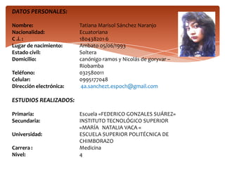 DATOS PERSONALES:
Nombre:
Nacionalidad:
C .i. :
Lugar de nacimiento:
Estado civil:
Domicilio:
Teléfono:
Celular:
Dirección electrónica:
Tatiana Marisol Sánchez Naranjo
Ecuatoriana
180438201-6
Ambato 05/06/1993
Soltera
canónigo ramos y Nicolás de goryvar –
Riobamba
032580011
0995177048
4a.sanchezt.espoch@gmail.com
ESTUDIOS REALIZADOS:
Primaria:
Secundaria:
Universidad:
Carrera :
Nivel:
Escuela «FEDERICO GONZALES SUÁREZ»
INSTITUTO TECNOLÓGICO SUPERIOR
«MARÍA NATALIA VACA «
ESCUELA SUPERIOR POLITÉCNICA DE
CHIMBORAZO
Medicina
4