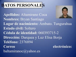 DATOS PERSONALES
Apellidos: Altamirano Coca
Nombres: Bryan Santiago
Lugar de nacimiento: Ambato. Tungurahua
Estado civil: Soltero
Cédula de identidad: 060393715-2
Dirección: Darquea y Luz Elisa Borja
Teléfono: 2376894
Correo
electrónico:
baltamiranoc@yahoo.es