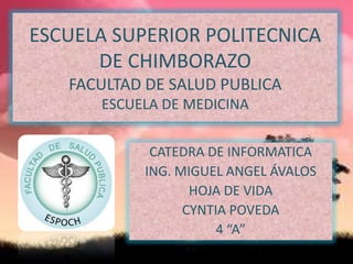 ESCUELA SUPERIOR POLITECNICA
DE CHIMBORAZO
FACULTAD DE SALUD PUBLICA
ESCUELA DE MEDICINA
CATEDRA DE INFORMATICA
ING. MIGUEL ANGEL ÁVALOS
HOJA DE VIDA
CYNTIA POVEDA
4 “A”

 