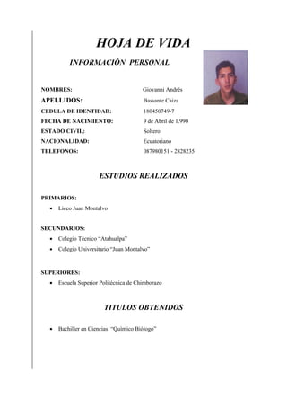 HOJA DE VIDA
INFORMACIÓN PERSONAL

NOMBRES:

Giovanni Andrés

APELLIDOS:

Bassante Caiza

CEDULA DE IDENTIDAD:

180450749-7

FECHA DE NACIMIENTO:

9 de Abril de 1.990

ESTADO CIVIL:

Soltero

NACIONALIDAD:

Ecuatoriano

TELEFONOS:

087980151 - 2828235

ESTUDIOS REALIZADOS
PRIMARIOS:


Liceo Juan Montalvo

SECUNDARIOS:


Colegio Técnico “Atahualpa”



Colegio Universitario “Juan Montalvo”

SUPERIORES:


Escuela Superior Politécnica de Chimborazo

TITULOS OBTENIDOS


Bachiller en Ciencias “Químico Biólogo”

 