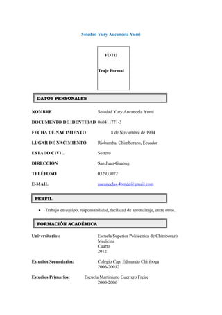 Soledad Yury Aucancela Yumi
FOTO
Traje Formal
NOMBRE Soledad Yury Aucancela Yumi
DOCUMENTO DE IDENTIDAD 060411771-3
FECHA DE NACIMIENTO 8 de Noviembre de 1994
LUGAR DE NACIMIENTO Riobamba, Chimborazo, Ecuador
ESTADO CIVIL Soltero
DIRECCIÓN San Juan-Guabug
TELÉFONO 032933072
E-MAIL aucancelas.4bmdc@gmail.com
 Trabajo en equipo, responsabilidad, facilidad de aprendizaje, entre otros.
Universitarios: Escuela Superior Politécnica de Chimborazo
Medicina
Cuarto
2012
Estudios Secundarios: Colegio Cap. Edmundo Chiriboga
2006-20012
Estudios Primarios: Escuela Martiniano Guerrero Freire
2000-2006
DATOS PERSONALES
PERFIL
FORMACIÓN ACADÉMICA
 