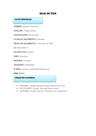 HOJA DE VIDA
NOMBRE: Jennyfer Estefania
APELLIDO: Vallejo Galván
NACIONALIDAD: Ecuatoriana
LUGAR DE NACIMIENTO: Guaranda
FECHA DE NACIMIENTO: 15 de Julio de 1992
CI: 020233987-5
ESTADO CIVIL: Soltera
SEXO: Femenino
RELIGION: Cristiana
TELEFONO: 032983828
E-MAIL: jennyfer_vallejo92@hotmail.com
EDAD: 20 años
 PRIMARIA: Unidad Educativa Santa Mariana De Jesús
 SECUNDARIA: Colegio Nacional Pedro Carbo
 SUPERIOR: Escuela Superior Politécnica de Chimborazo
DATOS PERSONALES
FORMACION ACADEMICA
 