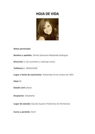 HOJA DE VIDA
Datos personales
Nombre y apellido: Shirley Domenica Maldonado Rodriguez
Dirección:11 de noviembre y canónigo ramos
Teléfono(s): 0995433258
Lugar y fecha de nacimiento: Riobamaba 26 de octubre de 1993
Edad:20
Estado civil:soltera
Ocupacion: Estudiante
Lugar de estudio: Escuela Superior Politecnica de Chimborazo
Curso y paralelo: 4to B
 