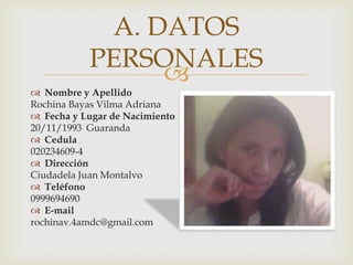
Nombre y Apellido
Rochina Bayas Vilma Adriana
Fecha y Lugar de Nacimiento
20/11/1993 Guaranda
Cedula
020234609-4
Dirección
Ciudadela Juan Montalvo
Teléfono
0999694690
E-mail
rochinav.4amdc@gmail.com
A. DATOS
PERSONALES