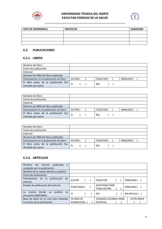 UNIVERSIDAD TÉCNICA DEL NORTE
FACULTAD CIENCIAS DE LA SALUD
============================================
6
TIPO DE EXPERIENCIA PROYECTO DURACIÓN
6.3. PUBLICACIONES
6.3.1. LIBROS
Nombre del libro:
Fecha de publicación:
Editorial:
Número de ISBN del libro publicado:
Participación en la publicación de libro: AUTOR ( ) COAUTOR ( ) NINGUNO ( )
El libro antes de la publicación fue
revisado por pares
SI ( ) NO ( )
Nombre del libro:
Fecha de publicación:
Editorial:
Número de ISBN del libro publicado:
Participación en la publicación de libro: AUTOR ( ) COAUTOR ( ) NINGUNO ( )
El libro antes de la publicación fue
revisado por pares
SI ( ) NO ( )
Nombre del libro:
Fecha de publicación:
Editorial:
Número de ISBN del libro publicado:
Participación en la publicación de libro: AUTOR ( ) COAUTOR ( ) NINGUNO ( )
El libro antes de la publicación fue
revisado por pares
SI ( ) NO ( )
6.3.2. ARTÍCULOS
Nombre del artículo publicado o
aceptado por la publicación:
Nombre de la revista donde su publicó:
Fecha de publicación:
Participación en la publicación de
artículo:
AUTOR ( ) COAUTOR ( ) NINGUNO ( )
Estado de publicación del artículo:
PUBLICADO ( )
ACEPTADO PARA
PUBLICACIÓN ( )
NINGUNO ( )
La revista donde su publicó se
encuentra INDEXADA.
SI ( ) NO ( ) NO APLICA ( )
Base de datos en la cual está indexada
la revista de la publicación.
ISI WEB OF
KONWLEDGE ( )
SCIMAGO JOURNAL RANK
(SCOPUS) ( )
LATIN INDEX
( )
 