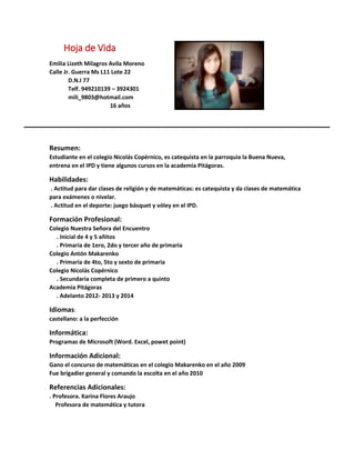 Hoja de Vida
Emilia Lizeth Milagros Avila Moreno
Calle Jr. Guerra Ms L11 Lote 22
D.N.I 77
Telf. 949210139 – 3924301
mili_9803@hotmail.com
16 años
Resumen:
Estudiante en el colegio Nicolás Copérnico, es catequista en la parroquia la Buena Nueva,
entrena en el IPD y tiene algunos cursos en la academia Pitágoras.
Habilidades:
. Actitud para dar clases de religión y de matemáticas: es catequista y da clases de matemática
para exámenes o nivelar.
. Actitud en el deporte: juego básquet y vóley en el IPD.
Formación Profesional:
Colegio Nuestra Señora del Encuentro
. Inicial de 4 y 5 añitos
. Primaria de 1ero, 2do y tercer año de primaria
Colegio Antón Makarenko
. Primaria de 4to, 5to y sexto de primaria
Colegio Nicolás Copérnico
. Secundaria completa de primero a quinto
Academia Pitágoras
. Adelanto 2012- 2013 y 2014
Idiomas:
castellano: a la perfección
Informática:
Programas de Microsoft (Word. Excel, powet point)
Información Adicional:
Gano el concurso de matemáticas en el colegio Makarenko en el año 2009
Fue brigadier general y comando la escolta en el año 2010
Referencias Adicionales:
. Profesora. Karina Flores Araujo
Profesora de matemática y tutora