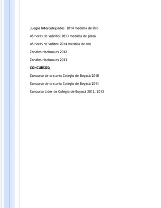 Juegos Intercolegiados 2014 medalla de Oro 
48 horas de voleibol 2013 medalla de plata 
48 horas de volibol 2014 medalla de oro 
Zonales Nacionales 2012 
Zonales Nacionales 2013 
CONCURSOS: 
Concurso de oratoria Colegio de Boyacá 2010 
Concurso de oratoria Colegio de Boyacá 2011 
Concurso Lider de Colegio de Boyacá 2012, 2013 
 