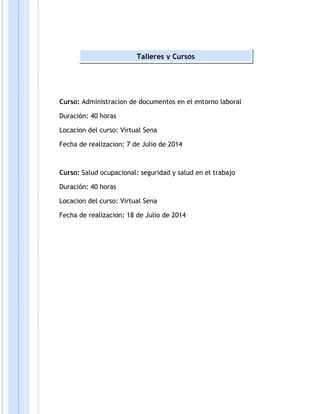 Talleres y Cursos 
Curso: Administracion de documentos en el entorno laboral 
Duración: 40 horas 
Locacion del curso: Virtual Sena 
Fecha de realizacion: 7 de Julio de 2014 
Curso: Salud ocupacional: seguridad y salud en el trabajo 
Duración: 40 horas 
Locacion del curso: Virtual Sena 
Fecha de realizacion: 18 de Julio de 2014 
 