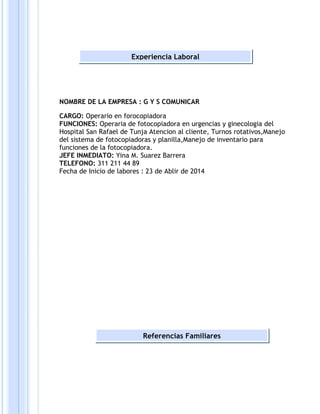 Experiencia Laboral 
NOMBRE DE LA EMPRESA : G Y S COMUNICAR 
CARGO: Operario en forocopiadora 
FUNCIONES: Operaria de fotocopiadora en urgencias y ginecologia del 
Hospital San Rafael de Tunja Atencion al cliente, Turnos rotativos,Manejo 
del sistema de fotocopiadoras y planilla,Manejo de inventario para 
funciones de la fotocopiadora. 
JEFE INMEDIATO: Yina M. Suarez Barrera 
TELEFONO: 311 211 44 89 
Fecha de Inicio de labores : 23 de Ablir de 2014 
Referencias Familiares 
 