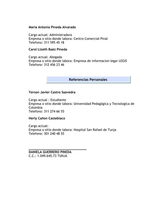 Maria Antonia Pineda Alvarado 
Cargo actual: Administradora 
Empresa o sitio donde labora: Centro Comercial Pinal 
Telefono: 311 595 45 18 
Carol Lizeth Baéz Pineda 
Cargo actual: Abogada 
Empresa o sitio donde labora: Empresa de informacion legar LEGIS 
Telefono: 312 456 23 46 
Referencias Personales 
Yerson Javier Castro Saavedra 
Cargo actual : Estudiante 
Empresa o sitio donde labora: Universidad Pedagógica y Tecnologica de 
Colombia 
Telefono: 311 274 66 55 
Herly Cañon Casteblaco 
Cargo actual: 
Empresa o sitio donde labora: Hospital San Rafael de Tunja 
Telefono: 301 240 48 55 
______________________________ 
DANIELA GUERRERO PINEDA 
C.C.: 1.049.645.73 TUNJA 
