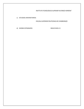 INSTITUTO TECNOLÓGICO SUPERIOR“ALFONSO HERRERA”
c) ESTUDIOS UNIVERSITARIOS:
ESCUELA SUPERIOR POLITECNICA DE CHIMBORAZO
d) IDIOMA EXTRANJERO: INGLES NIVEL IV