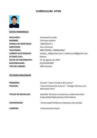 CURRICULUM VITAE
DATOS PERSONALES
APELLIDOS: Huiracocha Landy
NOMBRE: Christian Andrés
CEDULA DE IDENTIDAD: 010535223-1
DIRECCION: Vía a Sinincay
TELEFONOS: 0987702981 / 0984293067
CORREO ELECTRONICO: andyhu_16@yahoo.com / andyhuira18@gmail.com
ESTADO CIVIL: Soltero
FECHA DE NACIMIENTO: 27 de agosto de 1993
NACIONALIDAD: ECUATORIANO
TIPO DE SABGRE: ORH Positivo
ESTUDIOS REALIZADOS
PRIMARIA: Escuela “Liceo Cristiano de Cuenca"
COLEGIO: "Liceo Cristiano de Cuenca", "Colegio Técnico Luis
Monsalve Pozo"
TITULO DE BACHILLER: Bachiller Técnico en Comercio y Administración
Especialidad Aplicaciones Informáticas
UNIVERSIDAD: Universidad Politécnica Salesiana (Cursando)
CARRERA: Comunicación Social
 
