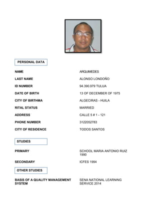 NAME ARQUIMEDES
LAST NAME ALONSO LONDOÑO
ID NUMBER 94.390.979 TULUA
DATE OF BIRTH 13 OF DECEMBER OF 1975
CITY OF BIRTHMA ALGECIRAS - HUILA
RITAL STATUS MARRIED
ADDRESS CALLE 5 # 1 - 121
PHONE NUMBER 3122052783
CITY OF RESIDENCE TODOS SANTOS
PRIMARY SCHOOL MARIA ANTONIO RUIZ
1990
SECONDARY ICFES 1994
BASIS OF A QUALITY MANAGEMENT SENA NATIONAL LEARNING
SYSTEM SERVICE 2014
PERSONAL DATA
STUDIES
OTHER STUDIES
 