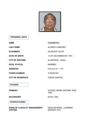 NAME ARQUIMEDES
LAST NAME ALONSO LONDOÑO
ID NUMBER 94.390.979 TULUA
DATE OF BIRTH 13 OF DECEMBER OF 1975
CITY OF BIRTHMA ALGECIRAS - HUILA
RITAL STATUS MARRIED
ADDRESS CALLE 5 # 1 - 121
PHONE NUMBER 3122052783
CITY OF RESIDENCE TODOS SANTOS
PRIMARY SCHOOL MARIA ANTONIO RUIZ
1990
SECONDARY ICFES 1994
BASIS OF A QUALITY MANAGEMENT SENA NATIONAL LEARNING
SYSTEM SERVICE 2014
PERSONAL DATA
STUDIES
OTHER STUDIES
 