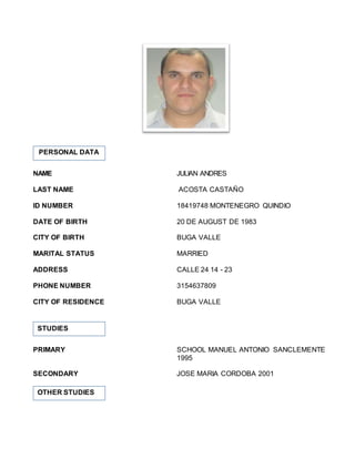 NAME JULIAN ANDRES
LAST NAME ACOSTA CASTAÑO
ID NUMBER 18419748 MONTENEGRO QUINDIO
DATE OF BIRTH 20 DE AUGUST DE 1983
CITY OF BIRTH BUGA VALLE
MARITAL STATUS MARRIED
ADDRESS CALLE 24 14 - 23
PHONE NUMBER 3154637809
CITY OF RESIDENCE BUGA VALLE
PRIMARY SCHOOL MANUEL ANTONIO SANCLEMENTE
1995
SECONDARY JOSE MARIA CORDOBA 2001
PERSONAL DATA
STUDIES
OTHER STUDIES
 