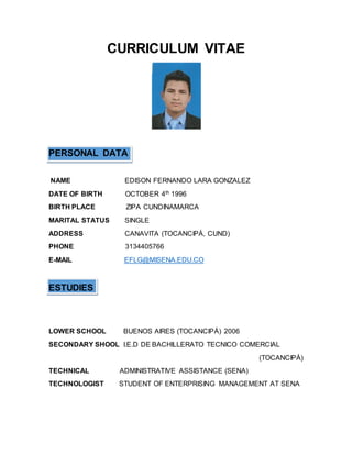 CURRICULUM VITAE
PERSONAL DATA
NAME EDISON FERNANDO LARA GONZALEZ
DATE OF BIRTH OCTOBER 4th 1996
BIRTH PLACE ZIPA CUNDINAMARCA
MARITAL STATUS SINGLE
ADDRESS CANAVITA (TOCANCIPÁ, CUND)
PHONE 3134405766
E-MAIL EFLG@MISENA.EDU.CO
ESTUDIES
LOWER SCHOOL BUENOS AIRES (TOCANCIPÁ) 2006
SECONDARY SHOOL I.E.D DE BACHILLERATO TECNICO COMERCIAL
(TOCANCIPÁ)
TECHNICAL ADMINISTRATIVE ASSISTANCE (SENA)
TECHNOLOGIST STUDENT OF ENTERPRISING MANAGEMENT AT SENA
 