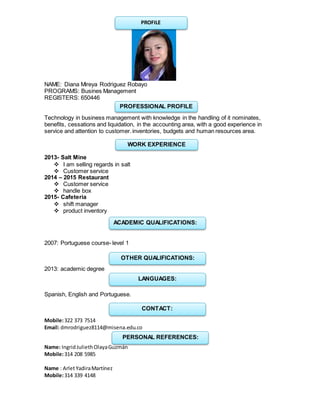 NAME: Diana Mireya Rodriguez Robayo
PROGRAMS: Busines Management
REGISTERS: 650446
Technology in business management with knowledge in the handling of it nominates,
benefits, cessations and liquidation, in the accounting area, with a good experience in
service and attention to customer.inventories, budgets and human resources area.
2013- Salt Mine
 I am selling regards in salt
 Customer service
2014 – 2015 Restaurant
 Customer service
 handle box
2015- Cafeteria
 shift manager
 product inventory
2007: Portuguese course- level 1
2013: academic degree
Spanish, English and Portuguese.
Mobile:322 373 7514
Email: dmrodriguez8114@misena.edu.co
Name: IngridJuliethOlayaGuzmán
Mobile:314 208 5985
Name : ArletYadiraMartínez
Mobile:314 339 4148
PROFILE
PROFESSIONAL PROFILE
WORK EXPERIENCE
ACADEMIC QUALIFICATIONS:
OTHER QUALIFICATIONS:
LANGUAGES:
CONTACT:
PERSONAL REFERENCES:
 
