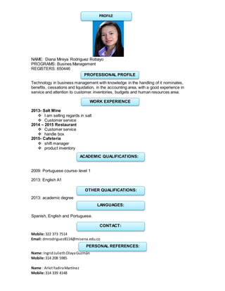 NAME: Diana Mireya Rodriguez Robayo
PROGRAMS: Busines Management
REGISTERS: 650446
Technology in business management with knowledge in the handling of it nominates,
benefits, cessations and liquidation, in the accounting area, with a good experience in
service and attention to customer.inventories, budgets and human resources area.
2013- Salt Mine
 I am selling regards in salt
 Customer service
2014 – 2015 Restaurant
 Customer service
 handle box
2015- Cafeteria
 shift manager
 product inventory
2009: Portuguese course- level 1
2013: English A1
2013: academic degree
Spanish, English and Portuguese.
Mobile:322 373 7514
Email: dmrodriguez8114@misena.edu.co
Name: IngridJuliethOlayaGuzmán
Mobile:314 208 5985
Name : ArletYadiraMartínez
Mobile:314 339 4148
PROFILE
PROFESSIONAL PROFILE
WORK EXPERIENCE
ACADEMIC QUALIFICATIONS:
OTHER QUALIFICATIONS:
LANGUAGES:
CONTACT:
PERSONAL REFERENCES:
 