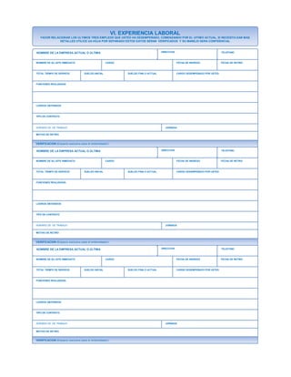 VI. EXPERIENCIA LABORAL
FAVOR RELACIONAR LOS ULTIMOS TRES EMPLEOS QUE USTED HA DESEMPEÑADO, COMENZANDO POR EL UITIMO ACTUAL, SI NECESITA DAR MAS
DETALLES UTILICE UA HOJA POR SEPARADO ESTOS DATOS SERAN VERIFICADOS Y SU MANEJO SERA CONFIDENCIAL
NOMBRE DE LA EMPRESA ACTUAL O ÚLTIMA DIRECCION TELEFONO
NOMBRE DE SU JEFE INMEDIATO CARGO FECHA DE INGRESO FECHA DE RETIRO
TOTAL TIEMPO DE SERVICIO SUELDO INICIAL SUELDO FINA O ACTUAL CARGO DESEMPEÑADO POR USTED
FUNCIONES REALIZADAS
LOGROS OBTENIDOS
TIPO DE CONTRATO
HORARIO DE DE TRABAJO JORNADA
MOTIVO DE RETIRO
VERIFICACION (Espacio exclusivo para el entrevistador)
NOMBRE DE LA EMPRESA ACTUAL O ÚLTIMA DIRECCION
TELEFONO
NOMBRE DE SU JEFE INMEDIATO CARGO FECHA DE INGRESO FECHA DE RETIRO
TOTAL TIEMPO DE SERVICIO SUELDO INICIAL SUELDO FINA O ACTUAL CARGO DESEMPEÑADO POR USTED
FUNCIONES REALIZADAS
LOGROS OBTENIDOS
TIPO DE CONTRATO
HORARIO DE DE TRABAJO JORNADA
MOTIVO DE RETIRO
VERIFICACION (Espacio exclusivo para el entrevistador)
NOMBRE DE LA EMPRESA ACTUAL O ÚLTIMA DIRECCION
NOMBRE DE SU JEFE INMEDIATO
TELEFONO
CARGO FECHA DE INGRESO FECHA DE RETIRO
TOTAL TIEMPO DE SERVICIO SUELDO INICIAL SUELDO FINA O ACTUAL CARGO DESEMPEÑADO POR USTED
FUNCIONES REALIZADAS
LOGROS OBTENIDOS
TIPO DE CONTRATO
HORARIO DE DE TRABAJO JORNADA
MOTIVO DE RETIRO
VERIFICACION (Espacio exclusivo para el entrevistador)
 