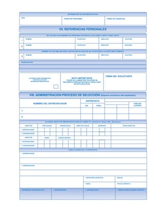 VII. REFERENCIAS PERSONALES
INFORMACION DE SEGURIDAD SOCIAL
EPS FONDO DE PENCIONES FONDO DE CESANTIAS
RELACIONE DOS NOMBRES DE PERSONAS DISTINTAS A SUS FAMILILIARES O EMPLEADOS
1
2
NOMBRE OCUPACION DIRECCION TELEFONO
NOMBRE OCUPACION DIRECCION TELEFONO
NOMBRE DE UN FAMILIAR PARA CONTACTAR EN CASO DE NO LOCALIZARLO A USTED DIRECTAMENTE
3
NOMBRE OCUPACION DIRECCION TELEFONO
VERIFICACION
AUTORIZO PEDIR INFORMACION
DE MI HOJA DE VIDA
SIN NINGUNA RESTRICCION
NOTA IMPORTANTE
FAVOR NO LLAMAR POR TELEFONO NI
RECURRIR A PREGUNTAR POR EL RESULTADO
DE ESTA SOLICITUD.
FIRMA DEL SOLICITANTE
VIII. ADMINISTRACION PROCESO DE SELECCIÓN (Espacio exclusivo del empleador)
NOMBRE DEL ENTREVISTADOR
ENTREVISTA
DIA HORA
HORA DE
LLEGADA
1
2
ALGUNOS ASPECTOS IMPORTANTES PARA EL CARGO R – Regular B – Bueno MB – Muy Bueno
ASPECTOS ASPECTOS SALUDPRESENTACION EXPRESIONPUNTUALIDAD OTROS ASPECTOS
1 ENTREVISTADOR
2 ENTREVISTADOR
ASPECTOS
1 ENTREVISTADOR
2 ENTREVISTADOR
PERFIL CARGOS ANTERIO.
CONCLUCIONES DE LA ENTREVISTA
1 ENTREVISTADOR
2 ENTREVISTADOR
CONTRATESE APARTIR DE SUELDO
TIPO DE CONTRATOCARGO
REFERENCIAS VERIFICADAS POR 1 ENTREVISTADOR 2 ENTREVISTADOR FIRMA DE QUIEN AUTORIZA CONTRATO
 