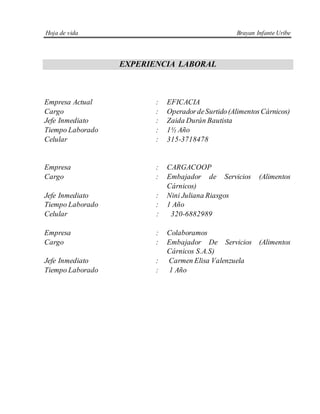 Hoja de vida Brayan Infante Uribe
EXPERIENCIA LABORAL
Empresa Actual : EFICACIA
Cargo : OperadordeSurtido(Alimentos Cárnicos)
Jefe Inmediato : Zaida Durán Bautista
Tiempo Laborado : 1½ Año
Celular : 315-3718478
Empresa : CARGACOOP
Cargo : Embajador de Servicios (Alimentos
Cárnicos)
Jefe Inmediato : Nini Juliana Riasgos
Tiempo Laborado : 1 Año
Celular : 320-6882989
Empresa : Colaboramos
Cargo : Embajador De Servicios (Alimentos
Cárnicos S.A.S)
Jefe Inmediato : Carmen Elisa Valenzuela
Tiempo Laborado : 1 Año
 