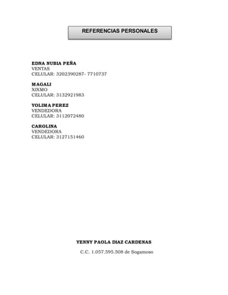 EDNA NUBIA PEÑA
VENTAS
CELULAR: 3202390287- 7710737
MAGALI
XIXMO
CELULAR: 3132921983
YOLIMA PEREZ
VENDEDORA
CELULAR: 3112072480
CAROLINA
VENDEDORA
CELULAR: 3127151460
YENNY PAOLA DIAZ CARDENAS
C.C. 1.057.595.508 de Sogamoso
REFERENCIAS PERSONALES
 