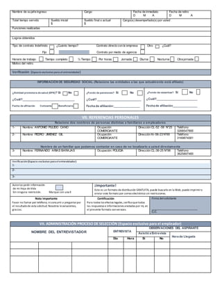 Nombre de su jefe ingreso Cargo Fecha de inmediato
D M A
Fecha de retiro
D M A
Total tiempo servido Sueldo inicial
$
Sueldo final o actual
$
Cargo(s) desempeñado(s) por usted
Funciones realizadas
Logros obtenidos
Tipo de contrato: Indefinido ¿Cuánto tiempo? Contrato directo con la empresa Otro ¿Cuál?
Fijo Contrato por medio de agencia
Horario de trabajo: Tiempo completo ½ Tiempo Por horas Jornada: Diurna Nocturna Otra jornada
Motivo del retiro
Verificación (Espacio exclusivo para el entrevistador)
INFORMACIÓN DE SEGURIDAD SOCIAL (Relacione las entidades a las que actualmente está afiliado)
¿Entidad promotora de salud (EPS)? Sí No
¿Cuál?________________________________
Fecha de afiliación Cotizante Beneficiario
¿Fondo de pensiones? Sí No
¿Cuál? ___________________________
Fecha de afiliación:________________
¿Fondo de cesantías? Sí No
¿Cuál?_________________________
Fecha de afiliación_______________
VII. REFERENCIAS PERSONALES
Relacione dos nombres de personas distintas a familiares o empleadores
1- Nombre: ANTONIO PULIDO CANO Ocupación
COMERCIANTE
Dirección CL-52 -58 N°25 Teléfono
3268547895
2- Nombre: PEDRO JIMENEZ GIL Ocupación
COMERCIANTE
Dirección Kr-56-23 N°69 Teléfono
3169874581
Nombre de un familiar que podamos contactar en caso de no localizarlo a usted directamente
3- Nombre: FERNANDO ARIAS BARAJAS Ocupación: POLICIA Dirección CL-36-25 N°98 Teléfono
3625897485
Verificación(Espacio exclusivo paraelentrevistador)
1-
2-
3-
Autorizo pedir información
de mi Hoja deVida
Sin ninguna restricción. Marque con una X
¡Importante!
Este es un formato dedistribución GRATUITA, puede buscarlo en la Web, puedeimprimiro
enviar este formato por correo electrónico sin restricciones.
Nota importante
Favor no llamar por teléfono, niconcurrir a preguntarpor
el resultadode esta solicitud. Nosotros leavisaremos,
gracias.
Certificación
Para todos los efectos legales,ceríficoquetodas
las respuestas e informaciones anotadas por mí, en
el presente formato sonveraces.
Firma delsolicitante
____________________________
C.C
VII. ADMINISTRACIÓN PROCESO DE SELECCIÓN (Espacio exclusivo para el empleador)
NOMBRE DEL ENTREVISTADOR ENTREVISTA
OBSERVACIONES DEL ASPIRANTE
Asistió a Entrevista
Hora de Llegada
Día Hora Si No
 