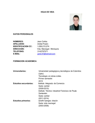 HOJA DE VIDA
DATOS PERSONALES
NOMBRES: Jean Carlos
APELLIDOS: Ardila Pinzón
IDENTIFICACION CC: 1.099.215.274
DIRECCION: Vda. Maciegal - Moniquira
TELEFONO: 3142797571
E-MAIL: yank.97@hotmail.com
FORMACION ACADEMICA
Universitarios: Universidad pedagógica y tecnológica de Colombia
(Uptc)
Tecnología en obras civiles
Primer semestre
2015
Estudios secundarios: Instituto Integrado de Comercio
Sede: central
(2009-2010)
Instituto Técnico industrial Francisco de Paula
Santander.
Sede: central
(2011-2014)
Estudios primarios: serafín luengas chacón
Sede: vida maciegal
(2003-2008)
 