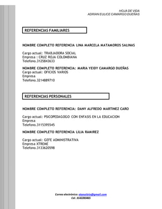 HOJA DE VIDA
ADRIAN EULICE CAMARGO DUEÑAS
Correo electrónico: etanoitrio@gmail.com
Cel. 3142283465
NOMBRE COMPLETO REFERENCIA LINA MARCELA MATAMOROS SALINAS
Cargo actual: TRABJADORA SOCIAL
Empresa : CRUZ ROJA COLOMBIANA
Telefono.3125843633
NOMBRE COMPLETO REFERENCIA: MARIA YEIDY CAMARGO DUEÑAS
Cargo actual: OFICIOS VARIOS
Empresa
Telefono.3214889710
NOMBRE COMPLETO REFERENCIA: DANY ALFREDO MARTINEZ CARO
Cargo actual: PSICOPEDAGOGO CON ENFASIS EN LA EDUCACION
Empresa
Telefono.3115395545
NOMBRE COMPLETO REFERENCIA LILIA RAMIREZ
Cargo actual: GEFE ADMINISTRATIVA
Empresa XTREME
Telefono.3133620598
REFERENCIAS FAMILIARES
REFERENCIAS PERSONALES
 