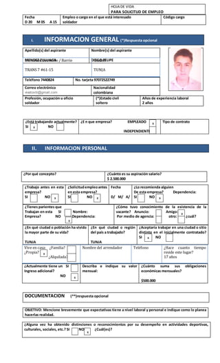 I. INFORMACION GENERAL (*)Respuesta opcional
DOCUMENTACION (**)respuesta opcional
HOJA DE VIDA
PARA SOLICITUD DE EMPLEO
Fecha
D 20 M 05 A 15
Empleo o cargo en el que está interesado
soldador
Código cargo
Apellido(s) del aspirante
MENDEZ ZULUAGA
Nombre(s) del aspirante
DIEGO FELIPEDirección domicilio / Barrio
TRANS 7 #61-15
Ciudad
TUNJA
TUN
Teléfono 7440824 No. tarjeta 97072522749
Correo electrónico
vivatoxiti@gmail.com
Nacionalidad
colombiana
Profesión, ocupación u oficio
soldador
(*)Estado civil
soltero
Años de experiencia laboral
2 años
II. INFORMACION PERSONAL
¿Está trabajando actualmente?
SI NO
¿E n que empresa? EMPLEADO
INDEPENDIENTE
Tipo de contrato
¿Trabajo antes en esta
empresa?
SI NO
¿Solicitudempleoantes
en esta empresa?
SI NO
Fecha
D/ M/ A/
¿Lo recomienda alguien
De esta empresa? Dependencia:
SI NO
¿Tienes parientes que
Trabajan en esta SI Nombre:
Empresa? NO Dependencia:
¿Cómo tuvo conocimiento de la existencia de la
vacante? Anuncio: Amigo:
Por medio de agencia: otro: ¿cuál?
¿En qué ciudad o población ha vivido
la mayor parte de su vida?
TUNJA
¿En qué ciudad o región
del país a trabajado?
TUNJA
¿Aceptaría trabajar en una ciudad o sitio
distinto en el inicialmente contratado?
SI NO
Vive en casa: ¿Familia?
¿Propia?
¿Alquilada?
Nombre del arrendador Teléfono ¿Hace cuanto tiempo
reside este lugar?
17 años
¿Actualmente tiene un SI
Ingreso adicional?
NO
Describa e indique su valor
mensual:
¿Cuánto suma sus obligaciones
económicas mensuales?
$500.000
¿Por qué concepto? ¿Cuánto es su aspiración salario?
$ 2.500.000
¿Alguna vez ha obtenido distinciones o reconocimientos por su desempeño en actividades deportivas,
culturales, sociales, etc.? SI NO ¿Cuál(es)?
OBJETIVO: Mencione brevemente que expectativas tiene a nivel laboral y personal e indique como lo planea
hacerlas realidad.
x
x
x x x
x
x
x
x
x
x
 