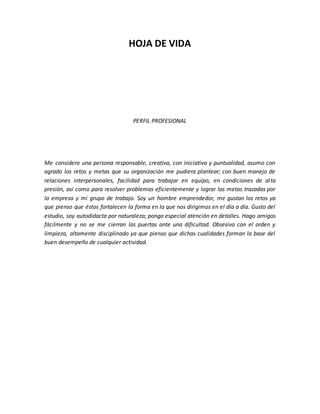 HOJA DE VIDA
PERFIL PROFESIONAL
Me considero una persona responsable, creativa, con iniciativa y puntualidad, asumo con
agrado los retos y metas que su organización me pudiera plantear; con buen manejo de
relaciones interpersonales, facilidad para trabajar en equipo, en condiciones de alta
presión, así como para resolver problemas eficientemente y lograr las metas trazadas por
la empresa y mi grupo de trabajo. Soy un hombre emprendedor, me gustan los retos ya
que pienso que éstos fortalecen la forma en la que nos dirigimos en el día a día. Gusto del
estudio, soy autodidacta por naturaleza; pongo especial atención en detalles. Hago amigos
fácilmente y no se me cierran las puertas ante una dificultad. Obsesivo con el orden y
limpieza, altamente disciplinado ya que pienso que dichas cualidades forman la base del
buen desempeño de cualquier actividad.
 