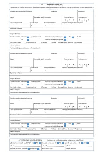 VI. EXPERIENCIA LABORAL
FAVOR RELACIONAR LOS ULTIMOS TRES EMPLEOS QUE USTED HA DESEMPEÑADO, COMENZANDO POR EL ULTIMO O ACTUAL. SI NECESITA DAR MAS DETALLES UTILICE UNA HOJA POR SEPARADO. ESTOS DATOS SERAN VERIFICADOS Y SU
MANEJO SERA CONFIDENCIAL.
Nombre de laúltimao actual empresa Dirección Teléfono(s)
Cargo Nombre de sujefe inmediato Fechade ingreso Fechade retiro
D M A D M A
Total tiemposervido Sueldoinicial Sueldofinal oactual Cargo(s) desempeñado(s) porusted
$ $
Funcionesrealizadas
Logros obtenidos
Tipode contrato: Indefinido ¿Cuántotiempo? Contratodirectocon laempresa Otro ¿Cuál?
Fijo Contrato por mediode agencia
Horario de trabajo: Tiempocompleto ½ Tiempo Por horas Jornada: Diurna Nocturna Otra jornada
Motivodel retiro
Verificación(Espacioexclusivoparael entrevistador)
Nombre de laúltimao actual empresa Dirección Teléfono(s)
Cargo Nombre de sujefe inmediato Fechade ingreso Fechade retiro
D M A D M A
Total tiemposervido Sueldoinicial Sueldofinal oactual Cargo(s) desempeñado(s) porusted
$ $
Funcionesrealizadas
Logros obtenidos
Tipode contrato: Indefinido ¿Cuántotiempo? Contratodirectocon laempresa Otro ¿Cuál?
Fijo Contrato por mediode agencia
Horario de trabajo: Tiempocompleto ½ Tiempo Por horas Jornada:Diurna Nocturna Otra jornada
Motivodel retiro
Verificación(Espacioexclusivoparael entrevistador)
Nombre de laúltimao actual empresa Dirección Teléfono(s)
Cargo Nombre de sujefe inmediato Fechade ingreso Fechade retiro
D M A D M A
Total tiemposervido Sueldoinicial Sueldofinal oactual Cargo(s) desempeñado(s) porusted
$ $
Funcionesrealizadas
Logros obtenidos
Tipode contrato: Indefinido ¿Cuántotiempo? Contratodirectocon laempresa Otro ¿Cuál?
Fijo Contrato por mediode agencia
Horario de trabajo: Tiempocompleto ½ Tiempo Por horas Jornada:Diurna Nocturna Otra jornada
Motivodel retiro
Verificación(Espacioexclusivoparael entrevistador)
INFORMACIÓN DE SEGURIDAD SOCIAL (Relacione las entidades a las que actualmente está afiliado)
¿Entidadpromotorade salud(EPS)? SI NO ¿fondode pensiones? SI NO ¿fondode cesantías? SI NO
¿Cuál? ¿Cual? ¿Cual?
Fechade afiliación cotizante beneficiario fechade afiliación fechade afiliación
 