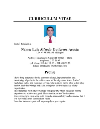 CURRICULUM VITAE
Contact Information:
Name: Luis Alfredo Gutierrez Acosta
I.D. Nº 93´394.196 of Ibagué
Address: Manzana 85 Casa 8 B/ Jordán 7 Etapa
telephone: 2 77 56 97
cell phone: 315 4 41 98 93 – 304 6 80 92 26
Email: alfredoguti_74@hotmail.com
Profile
I have long experience in the commercial area, implementation and
monitoring of goals for the achievement of the objectives in the field of
marketing, sales, and customer service, which allows me to offer to the labor
market basic knowledge and skills to supportthe business side of any
organization.
In commercial work I have worked with property which has given me the
experience to achieve the goals I have set for each of the functions
corresponding to my profile with honesty, accountability and assurance that I
will not be less than commitment made.
I am able to answer your call as promptly as you require.
 