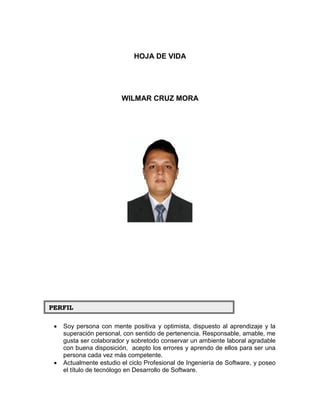 HOJA DE VIDA
WILMAR CRUZ MORA
 Soy persona con mente positiva y optimista, dispuesto al aprendizaje y la
superación personal, con sentido de pertenencia. Responsable, amable, me
gusta ser colaborador y sobretodo conservar un ambiente laboral agradable
con buena disposición, acepto los errores y aprendo de ellos para ser una
persona cada vez más competente.
 Actualmente estudio el ciclo Profesional de Ingeniería de Software, y poseo
el título de tecnólogo en Desarrollo de Software.
PPEERRFFIILL
 