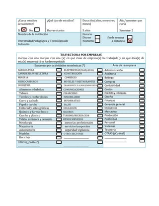 ¿Cursa estudios
actualmente?
Sí No
¿Qué tipo de estudios?
Universitarios
Duración (años, semestres,
meses)
5 años
Año/semestre que
cursa
Semestre 2
Nombre de la institución
Universidad Pedagógica y Tecnológicade
Colombia
Horario
Diurno fin de semana
Nocturno a distancia
TRAYECTORIA POR EMPRESAS
marque con una marque con una (x) en qué clase de empresa(s) ha trabajado y en qué área(s) de
esta(s) empresa(s) se ha desempeñado
Empresas por actividades económicas (*) Área de la empresa
AGRIGULTURA ELECTRICIDAD/GAS/AGUA Administración
GANADERIA/AVICULTURA CONSTRUCCIÓN Auditoria
MINERIA COMERCIO Bodega
HIDROCARBUROS HOTELES Y RESTAURANTES Compras
INDUSTRIA TRANSPORTE Y ALMACENAMIENTO Contabilidad
Alimentos y bebidas COMUNICACIONES Costos
Tabaco FINANCIERO Créditoycobranza
Textiles y confecciones INMOBILIARIO Diseño
Cuero y calzado INFORMATICO Finanzas
Papel y cartón SALUD Gerenciageneral
Editorial y artes gráficas EDUCACIÓN Impuestos
Químico y farmacéutico SEGUROS Mercadeo
Caucho y plástico TURISMO/RECREACION Producción
Vidrio, cerámica y cemento OTROS SERVICIOS Publicidad
Metalurgia asesorías profesionales Personal
Maquinaria servicios temporales Sistemas
Automotores seguridad vigilancia Tesorería
Muebles OTROS SECTORES OTRAS (¿Cuáles?)
Reciclaje _______________________ ________________
________________
OTROS (¿Cuáles?)
____________________ _______________________
 