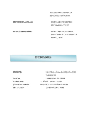 PARAEL FOMENTO DE LA
EDUCACIÓN SUPERIOR
ENFERMERAAUXILIAR ESCUELADE AUXILIARES
ENFERMERIA, TUNJA
ESTUDIOSPREGRADO: ESCUELADE ENFERMERIA,
FACULTADDE CIENCIAS DELA
SALUD, UPTC
ENTIDAD: HOSPITALLOCAL BAUDILIO ACERO
TURMEQUE
CARGO: ENFERMERA AUXILIAR
DURACION: 22 AÑOS,7MESESY7DIAS
JEFE INMEDIATO LUISEDUARDO MUÑOSPULIDO
TELEFONO: (8)7326202, (8)7326183
EXPERIENCIA LABORAL
 