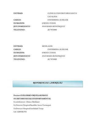 ENTIDAD: CLINICA UNIVERSITARIA SANTA
CATALINA
CARGO: ENFERMERA AUXILIAR
DURACION: 6MESES 15DIAS
JEFE INMEDIATO ANAMARIA BOHORQUEZ
TELEFONO: (8)7453000
ENTIDAD: MEDILASER
CARGO: ENFERMERA AUXILIAR
DURACION: 6MESES 15DIAS
JEFE INMEDIATO ANAMARIA BOHORQUEZ
TELEFONO: (8)7453000
Doctor:GUILLERMO ORJUELAROBAYO.
SECRETARIODESALUDDEPARTAMENTAL
Exsubdirector. Clínica Medilaser
ExDirector Hospital Baudilio AceroTurmequé.
ExDirector Hospital SanRafael Tunja
Cel: 3208386703
REFERENCIAS LABORALES
 