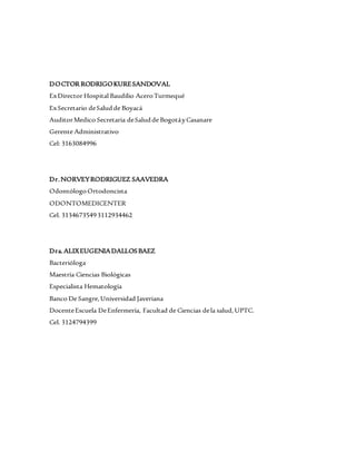 DOCTOR RODRIGOKURESANDOVAL
ExDirector Hospital Baudilio AceroTurmequé
ExSecretario deSaludde Boyacá
AuditorMedico Secretaria deSaludde BogotáyCasanare
Gerente Administrativo
Cel: 3163084996
Dr.NORVEYRODRIGUEZ SAAVEDRA
OdontólogoOrtodoncista
ODONTOMEDICENTER
Cel. 31346735493112934462
Dra.ALIXEUGENIADALLOSBAEZ
Bacterióloga
Maestría Ciencias Biológicas
Especialista Hematología
Banco De Sangre,Universidad Javeriana
DocenteEscuela DeEnfermería, Facultad de Ciencias dela salud,UPTC.
Cel. 3124794399
 