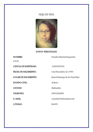 HOJA DE VIDA
DATOS PERSONALES
NOMBRE: Yosselin MarisolIzquierdo
Cerón
CEDULA DE IDENTIDAD: 2300309529
FECHA DE NACIMIENTO: 4 de Diciembre de 1995
LUGAR DE NACIMIENTO: SantoDomingode los Tsáchilas
ESTADO CIVIL: Soltera
CIUDAD: Riobamba
TELEFONO: 0967226093
E-MAIL: yosselin95@hotmail.com
CÓDIGO: 26695
 